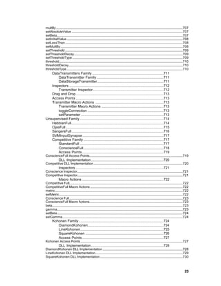 multBy............................................................................................................................................................707
setAbsoluteValue .........................................................................................................................................707
setBeta...........................................................................................................................................................707
setInitialValue...............................................................................................................................................708
setLessThan.................................................................................................................................................708
setMultBy.......................................................................................................................................................708
setThreshold .................................................................................................................................................709
setThresholdDecay......................................................................................................................................709
setThresholdType ........................................................................................................................................709
threshold........................................................................................................................................................710
thresholdDecay.............................................................................................................................................710
thresholdType...............................................................................................................................................710
   DataTransmitters Family ..................................................................711
       DataTransmitter Family..............................................................711
       DataStorageTransmitter .............................................................711
   Inspectors .......................................................................................712
       Transmitter Inspector .................................................................712
   Drag and Drop.................................................................................713
   Access Points .................................................................................713
   Transmitter Macro Actions ...............................................................713
       Transmitter Macro Actions .........................................................713
       toggleConnection ......................................................................713
       setParameter ............................................................................713
Unsupervised Family .............................................................................714
   HebbianFull.....................................................................................714
   OjasFull ..........................................................................................715
   SangersFull.....................................................................................716
   SVMInputSynapse...........................................................................717
   Competitive Family ..........................................................................717
       StandardFull .............................................................................717
       ConscienceFull..........................................................................718
       Access Points ...........................................................................719
ConscienceFull Access Points...................................................................................................................719
               DLL Implementation...................................................................720
Competitive DLL Implementation..............................................................................................................720
               Inspectors .................................................................................721
Conscience Inspector..................................................................................................................................721
Competitive Inspector..................................................................................................................................721
               Macro Actions ...........................................................................722
Competitive Full............................................................................................................................................722
CompetitiveFull Macro Actions ..................................................................................................................722
metric .............................................................................................................................................................722
setMetric........................................................................................................................................................722
Conscience Full............................................................................................................................................723
ConscienceFull Macro Actions...................................................................................................................723
beta.................................................................................................................................................................723
gamma...........................................................................................................................................................723
setBeta...........................................................................................................................................................724
setGamma.....................................................................................................................................................724
       Kohonen Family ..............................................................................724
          DiamondKohonen......................................................................724
          LineKohonen.............................................................................725
          SquareKohonen ........................................................................726
          Access Points ...........................................................................727
Kohonen Access Points..............................................................................................................................727
               DLL Implementation...................................................................728
DiamondKohonen DLL Implementation...................................................................................................728
LineKohonen DLL Implementation............................................................................................................729
SquareKohonen DLL Implementation......................................................................................................730



                                                                                                                                                                   23
 