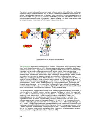 The network components used for recurrent neural networks are not different from the feedforward
topologies that you have encountered thus far, so you can expect to find Axons and Synapses as
before. The topology is characterized by feedback loops that go from the processing elements to
themselves and to other processing elements. The first thing to realize is that the feedback loops
must include some form of delay to implement a realistic network. This is due to the fact that there
is no instantaneous transmission of information in dynamic systems.




                            Construction of the recurrent neural network




The figure above shows a recurrent topology to solve the XOR problem. Start by stamping an Input
Axon, which should be configured with 2 processing elements to accommodate the two inputs.
Create a new layer using a SigmoidAxon containing 2 PEs and a FullSynapse to connect it with the
input layer. It is necessary to feed the outputs of this layer to itself to create the recurrence
connections. You should use a FullSynapse to receive the output of the layer and feed it back to
the same layer. Notice that in order to make these connections, either a cable is used or straight
connections can be m ade (by dragging the male connector from the SigmoidAxon to the
FullSynapse, and dragging the male of the FullSynapse back to the SigmoidAxon input). When you
close the connection an error panel will pop-up warning us that an infinite loop was detected. In
order to construct an acceptable topology, you have to delay the output of the SigmoidAxon since it
is being fed back to itself. This is done by going to the FullSynapse inspector, switching to the
Synapse tab, and entering 1 as the exponent of the Delay box. Now a delay of 1 time step has
been created between the output and input of the SigmoidAxon. Also notice that a visual feedback
of this operation—the FullSynapse now displays a to symbolize the delay.

The resulting network consists of only 2 PEs, which are fully connected back onto themselves. To
train this network for the XOR problem, you have to assign the PEs to an output. This output will
then be fed to an L2Criterion to compute an error. Stamp an ArbitrarySynapse and an L2Criterion
to the right of the SigmoidAxon. Connect these components to the network. Select the
ArbitrarySynapse to view its inspector. Use the ArbitrarySynapse to bring the output of the
SigmoidAxon to an L2Criterion. Notice that the purpose of this connection is to select which
processing elements to choose for the output. Select PE #0 and PE #1 as the output elements.
From the ArbitrarySynapse inspector, click on the radio button 0 and 1 at the left, 0 at the right, and
click Connect. These connections should not be adaptive. In order to establish connections with a
fixed weight, drop a MatrixEditor on this ArbitrarySynapse, choose the weights access and enter a
1 in each of its cells. Next select the ArbitrarySynapse to view it’s inspector, and in the Soma tab
click on the Fix button in the weights box (we are telling the program to fix these values, so when
you randomize the weights the connections will remain at 1).



230
 