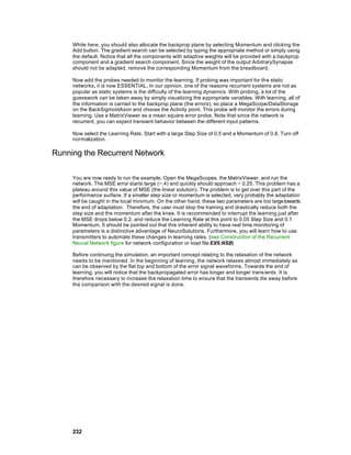 While here, you should also allocate the backprop plane by selecting Momentum and clicking the
     Add button. The gradient search can be selected by typing the appropriate method or simply using
     the default. Notice that all the components with adaptive weights will be provided with a backprop
     component and a gradient search component. Since the weight of the output ArbitrarySynapse
     should not be adapted, remove the corresponding Momentum from the breadboard.

     Now add the probes needed to monitor the learning. If probing was important for th e static
     networks, it is now ESSENTIAL. In our opinion, one of the reasons recurrent systems are not as
     popular as static systems is the difficulty of the learning dynamics. With probing, a lot of the
     guesswork can be taken away by simply visualizing the appropriate variables. With learning, all of
     the information is carried to the backprop plane (the errors), so place a MegaScope/DataStorage
     on the BackSigmoidAxon and choose the Activity point. This probe will monitor the errors during
     learning. Use a MatrixViewer as a mean square error probe. Note that since the network is
     recurrent, you can expect transient behavior between the different input patterns.

     Now select the Learning Rate. Start with a large Step Size of 0.5 and a Momentum of 0.8. Turn off
     normalization.

Running the Recurrent Network

     You are now ready to run the example. Open the MegaScopes, the MatrixViewer, and run the
     network. The MSE error starts large (~.4) and quickly should approach ~ 0.25. This problem has a
     plateau around this value of MSE (the linear solution). The problem is to get over this part of the
     performance surface. If a smaller step size or momentum is selected, very probably the adaptation
     will be caught in the local minimum. On the other hand, these two parameters are too large towards
     the end of adaptation. Therefore, the user must stop the training and drastically reduce both the
     step size and the momentum after the knee. It is recommended to interrupt the learning just after
     the MSE drops below 0.2, and reduce the Learning Rate at this point to 0.05 Step Size and 0.1
     Momentum. It should be pointed out that this inherent ability to have real time monitoring of
     parameters is a distinctive advantage of NeuroSolutions. Furthermore, you will learn how to use
     transmitters to automate these changes in learning rates. (see Construction of the Recurrent
     Neural Network figure for network configuration or load file EX6.NSB)

     Before continuing the simulation, an important concept relating to the relaxation of the network
     needs to be mentioned. In the beginning of learning, the network relaxes almost immediately as
     can be observed by the flat top and bottom of the error signal waveforms. Towards the end of
     learning, you will notice that the backpropagated error has longer and longer transients. It is
     therefore necessary to increase the relaxation time to ensure that the transients die away before
     the comparison with the desired signal is done.




     232
 