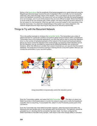 Notice in the figure above that the amplitude of the backpropagated error signal observed using the
     MegaScope becomes larger towards the end of adaptation (this is normally, but not necessarily
     observed). Also notice the large values of the weights. This is one feature of recurrent systems
     (due to the feedback connections, the output error can be small but internally the backpropagated
     error can be large), and it is one of the reasons they are more difficult to adapt. Notice that the error
     is not as small as the one achieved with a static system, the reason being the dynamic behavior of
     the net output (i.e. the transients). What you gain with a recurrent system is the insensitivity it has
     towards input noise. You observed a disadvantage of the system as it nears adaptation; the
     network weights become large requiring the step size to be reduced proportionally.

Things to Try with the Recurrent Network

     This is the perfect example to introduce the transmitter family. The transmitters are a class of
     objects that test for a particular condition and perform global communications within a breadboard.
     Transmitters have a lot of potential applications, but here they will be used to control the relaxation
     time (i.e. the number of samples/exemplar) of the network in the forward and backward planes.
     Above you had to control the relaxation time conservatively, by imposing a fixed relaxation period.
     But the relaxation can be controlled by measuring the differential between two consecutive
     iterations. When the difference is smaller than a given threshold you can assume that the system
     stabilized. This produces an enormous savings in training time for a recurrent system. Now you can
     include the transmitters in your recurrent system.




                        Using transmitters to dynamically control the relaxation period




     Dock the Transmitters palette, and select the DeltaTransmitter           . The idea is to place one
     DeltaTransmitter in the forward plane to monitor the network output and to notify the breadboard
     controller when to stop firing. To accomplish this, attach it to the Pre-Activity access point of the
     L2Criterion.

     From the Transmitter tab of the DeltaTransmitter inspector, select DynamicControl within the
     Receivers box and double-click on end samples within the Actions box. The selection should be
     preceded by a C, denoting that the connection has been made. You have configured the
     DeltaTransmitter so that after every sample, it will check to see if the change (delta) in activation



     234
 