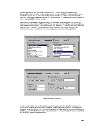 crosses a threshold and inform the DynamicControl if it does. When this happens, the
DynamicControl will go to the next exemplar, just as if the specified fixed Relaxation Period was
reached. It should also be noted that the Relaxation Period is now the maximum number of
iterations performed on a s ingle exemplar. Try setting it to 500 for this experiment, and notice that it
never requires all 500 samples to relax.

Switching to the ThresholdTransmitter level of the inspector, observe that you can control the
threshold value, the direction of the threshold crossing (up or down), and if you are interested in All,
One or a Mean of activations. For this application, you will select a Threshold of 0.001 in the down
direction (the "<" symbol). You can also control the smoothing; i.e. instead of working with
instantaneous values (small beta) you can average with an exponential decay of beta.




                                      DeltaTransmitter inspector




In order to control the backward relaxation, you need to place another DeltaTransmitter at the
output of the backpropagation plane to broadcast a message to the BackpropControl when its
threshold is reached. Notice that the output of the backprop plane is the far left processing element
(the BackAxon). This DeltaTransmitter should be configured the same as the first one, except that
the receiver is the BackDynamicControl.




                                                                                                    235
 