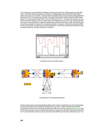 You are ready to use the DeltaTransmitters to train the recurrent net. Starting with the large step
sizes, notice that the training goes much faster. The MegaScope shows that the length of the
pulses becomes much shorter, meaning that the network relaxes very fast because the differential
increment of 0.01 is reached very quickly. You should interrupt the training when the MSE drops
below 0.2 to decrease the Step Size to 0.05 and Momentum to 0.1. Continue training and you will
observe that the relaxation time increases quite a bit towards the end of training, meaning that the
net requires more iterations to reach the steady state. With the transmitters, relax the network only
as much as needed to achieve the incremental condition. However, notice that to achieve a MSE
on the order of 0.08, you will have to set the threshold at 1.e-6 or less, otherwise the network does
not relax sufficiently, possibly resulting in instability.




                                Distorted input to the XOR problem




                              Configuration for testing generalization




Another thing to test is the generalization ability of this network. Recall that one of the advantages
of recurrent systems is their ability to handle noise very well. In order to experiment with this
characteristic, distort the input signal by adding a noise source to the input (see figure above). Then
set the learning rates to zero (in the trained network), and pass the distorted XOR data through the
net. It is clear that the network is able to reproduce the XOR output for these distorted inputs. You




236
 