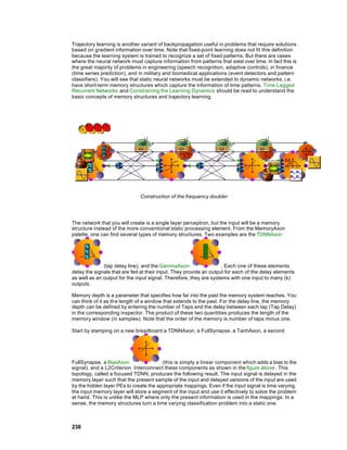 Trajectory learning is another variant of backpropagation useful in problems that require solutions
based on gradient information over time. Note that fixed-point learning does not fit this definition
because the learning system is trained to recognize a set of fixed patterns. But there are cases
where the neural network must capture information from patterns that exist over time. In fact this is
the great majority of problems in engineering (speech recognition, adaptive controls), in finance
(time series prediction), and in military and biomedical applications (event detectors and pattern
classifiers). You will see that static neural networks must be extended to dynamic networks, i.e.
have short-term memory structures which capture the information of time patterns. Time Lagged
Recurrent Networks and Constraining the Learning Dynamics should be read to understand the
basic concepts of memory structures and trajectory learning.




                              Construction of the frequency doubler




The network that you will create is a single layer perceptron, but the input will be a memory
structure instead of the more conventional static processing element. From the MemoryAxon
palette, one can find several types of memory structures. Two examples are the TDNNAxon




              (tap delay line), and the GammaAxon                   . Each one of these elements
delay the signals that are fed at their input. They provide an output for each of the delay elements
as well as an output for the input signal. Therefore, they are systems with one input to many (k)
outputs.

Memory depth is a parameter that specifies how far into the past the memory system reaches. You
can think of it as the length of a window that extends to the past. For the delay line, the memory
depth can be defined by entering the number of Taps and the delay between each tap (Tap Delay)
in the corresponding inspector. The product of these two quantities produces the length of the
memory window (in samples). Note that the order of the memory is number of taps minus one.

Start by stamping on a new breadboard a TDNNAxon, a FullSynapse, a TanhAxon, a second




FullSynapse, a BiasAxon                 (this is simply a linear component which adds a bias to the
signal), and a L2Criterion. Interconnect these components as shown in the figure above. This
topology, called a focused TDNN, produces the following result. The input signal is delayed in the
memory layer such that the present sample of the input and delayed versions of the input are used
by the hidden layer PEs to create the appropriate mappings. Even if the input signal is time varying,
the input memory layer will store a segment of the input and use it effectively to solve the problem
at hand. This is unlike the MLP where only the present information is used in the mappings. In a
sense, the memory structures turn a time varying classification problem into a static one.



238
 