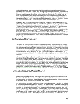 One of the issues is to determine the memory depth (how far into the past is the information
     relevant for your application?). In this case, the definition of the memory depth is simple because
     you want to duplicate the frequency of a sinewave. Therefore, you have to give to the dynamic net
     a number of samples that corresponds roughly to one fourth the period of the slower wave (at
     least), such that the net "sees" the doubling of frequency. To solve this problem, the net has to
     combine the input samples in the window and produce new values that match the double of the
     frequency, all of which is done over time (i.e. the samples keep on changing). Frequency doubling
     of a sinewave is intrinsically a nonlinear problem that no linear system can solve.

     Now stamp two FunctionGenerators, one on the input (TDNNAxon Pre-Activity access) and the
     other to the L2Criterion to be used as the desired signal. Select the input to be a sinewave of 40
     Samples/Cycle and the desired output to be a sinewave of 20 Samples/Cycle. From the
     TDNNAxon inspector, enter a memory depth of 10 Taps and a Tap Delay of 1. The hidden layer
     (TanhAxon) should have 2 PEs. Stamp a DynamicControl on the breadboard and a
     BackDynamicControl on the DynamicControl. Now Allocate the backprop plane and start with an
     initial estimate of the learning rate to be 0.4 for the normalized Step Size and 0.5 for the
     Momentum. Stamp two MegaScopes/DataStorages to verify the performance of the network—one
     on the input and the other on the output (set them to Message Every 80 samples, so that the
     display of the waveforms is steady). Stamp an MSE probe (MatrixViewer) on the output to monitor
     the learning.

Configuration of the Trajectory

     The goal of the trajectory configuration is to use the information of an input section and train the
     classifier to minimize the fitting error between the network output and the desired trajectory. Notice
     that to solve this problem, the network needs information along time. For this problem, you need to
     accumulate the gradient information during at least one period of the slowest wave. You will elect to
     accumulate over two periods (80 samples) and backpropagate the errors 70 (the trajectory length
     minus the memory depth) samples in the past. You propose this length to avoid feeding in
     erroneous values associated with the initial conditions. Learning becomes m ore stable with this
     selection.

     After selecting the DynamicControl, select Trajectory within the System Dynamics box, enter 80 as
     the number of Samples/Exemplar, and 1,000 as the number of Epochs/Experiment. This means
     that you have only two periods of the sinewave that will be repeatedly used for learning. Since the
     sinewave is periodic, the number of Exemplars/Epoch can be set to 1. Otherwise, this number
     would be associated with the length of the input data (divided by the Samples/Exemplar used). You
     have to go to the BackDynamicControl to establish how far into the past to propagate the errors. As
     explained above, you will select 70 for the Samples/Exemplar and 1 for the Exemplars/Update,
     meaning that you will update the weights every time you backpropagate the error through time.
     (see Construction of the Frequency Doubler figure for network configuration or load file EX7.NSB)

Running the Frequency Doubler Network

     Be sure to open the MegaScopes and calibrate them. Within 200 iterations the network should
     learn this task. At first the output waveform looks distorted, but then the second peak
     corresponding to the doubling of frequency appears and the display stabilizes. The errors decrease
     to very small values, showing that the task has been learned.

     It is recommended that you try changing the memory size. If you decrease it too much the doubling
     of frequency will not be complete. If you increase it, the task is learned a little faster with respect to
     the number of iterations, but the actual processing time increases since there are more weights to
     compute. Try decreasing the number of Taps to 5 and increasing the Tap Delay to 2. What this
     does is cut the number of free parameters (weights) in half, but you still span the same segment of
     the signal (with only half of the resolution). You may think that the net will not learn the task with 5
     taps, but you will see that what counts most in temporal signal processing with dynamic neural nets
     is the memory depth (which is still 10). By running the simulation again, you will see that the net




                                                                                                          239
 