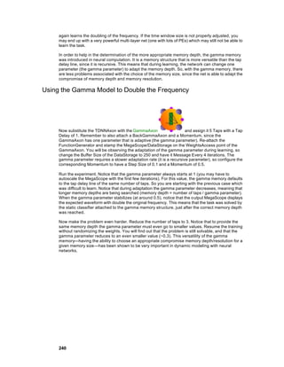 again learns the doubling of the frequency. If the time window size is not properly adjusted, you
     may end up with a very powerful multi-layer net (one with lots of PEs) which may still not be able to
     learn the task.

     In order to help in the determination of the more appropriate memory depth, the gamma memory
     was introduced in neural computation. It is a memory structure that is more versatile than the tap
     delay line, since it is recursive. This means that during learning, the netw ork can change one
     parameter (the gamma parameter) to adapt the memory depth. So, with the gamma memory, there
     are less problems associated with the choice of the memory size, since the net is able to adapt the
     compromise of memory depth and memory resolution.

Using the Gamma Model to Double the Frequency




     Now substitute the TDNNAxon with the GammaAxon                     and assign it 5 Taps with a Tap
     Delay of 1. Remember to also attach a BackGammaAxon and a Momentum, since the
     GammaAxon has one parameter that is adaptive (the gamma parameter). Re-attach the
     FunctionGenerator and stamp the MegaScope/DataStorage on the WeightsAccess point of the
     GammaAxon. You will be observing the adaptation of the gamma parameter during learning, so
     change the Buffer Size of the DataStorage to 250 and have it Message Every 4 iterations. The
     gamma parameter requires a slower adaptation rate (it is a recursive parameter), so configure the
     corresponding Momentum to have a Step Size of 0.1 and a Momentum of 0.5.

     Run the experiment. Notice that the gamma parameter always starts at 1 (you may have to
     autoscale the MegaScope with the first few iterations). For this value, the gamma memory defaults
     to the tap delay line of the same number of taps. So you are starting with the previous case which
     was difficult to learn. Notice that during adaptation the gamma parameter decreases, meaning that
     longer memory depths are being searched (memory depth = number of taps / gamma parameter).
     When the gamma parameter stabilizes (at around 0.5), notice that the output MegaScope displays
     the expected waveform with double the original frequency. This means that the task was solved by
     the static classifier attached to the gamma memory structure, just after the correct memory depth
     was reached.

     Now make the problem even harder. Reduce the number of taps to 3. Notice that to provide the
     same memory depth the gamma parameter must even go to smaller values. Resume the training
     without randomizing the weights. You will find out that the problem is still solvable, and that the
     gamma parameter reduces to an even smaller value (~0.3). This versatility of the gamma
     memory—having the ability to choose an appropriate compromise memory depth/resolution for a
     given memory size—has been shown to be very important in dynamic modeling with neural
     networks.




     240
 