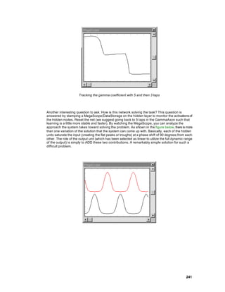 Tracking the gamma coefficient with 5 and then 3 taps




Another interesting question to ask: How is this network solving the task? This question is
answered by stamping a MegaScope/DataStorage on the hidden layer to monitor the activations of
the hidden nodes. Reset the net (we suggest going back to 5 taps in the GammaAxon such that
learning is a little more stable and faster). By watching the MegaScope, you can analyze the
approach the system takes toward solving the problem. As shown in the figure below, there is more
than one variation of the solution that the system can come up with. Basically, each of the hidden
units saturate the input (creating the flat peaks or troughs) at a phase shift of 90 degrees from each
other. The role of the output unit (which has been selected as linear to utilize the full dynamic range
of the output) is simply to ADD these two contributions. A remarkably simple solution for such a
difficult problem.




                                                                                                  241
 