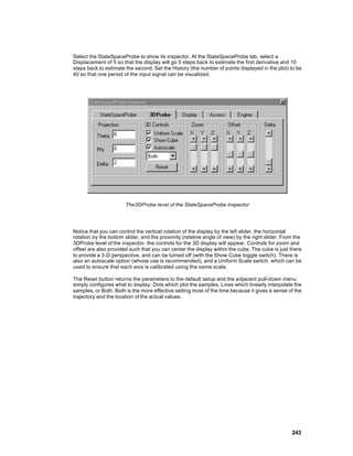 Select the StateSpaceProbe to show its inspector. At the StateSpaceProbe tab, select a
Displacement of 5 so that the display will go 5 steps back to estimate the first derivative and 10
steps back to estimate the second. Set the History (the number of points displayed in the plot) to be
40 so that one period of the input signal can be visualized.




                       The3DProbe level of the StateSpaceProbe inspector




Notice that you can control the vertical rotation of the display by the left slider, the horizontal
rotation by the bottom slider, and the proximity (relative angle of view) by the right slider. From the
3DProbe level of the inspector, the controls for the 3D display will appear. Controls for zoom and
offset are also provided such that you can center the display within the cube. The cube is just there
to provide a 3-D perspective, and can be turned off (with the Show Cube toggle switch). There is
also an autoscale option (whose use is recommended), and a Uniform Scale switch, which can be
used to ensure that each axis is calibrated using the same scale.

The Reset button returns the parameters to the default setup and the a djacent pull-down menu
simply configures what to display: Dots which plot the samples, Lines which linearly interpolate the
samples, or Both. Both is the more effective setting most of the time because it gives a sense of the
trajectory and the location of the actual values.




                                                                                                  243
 