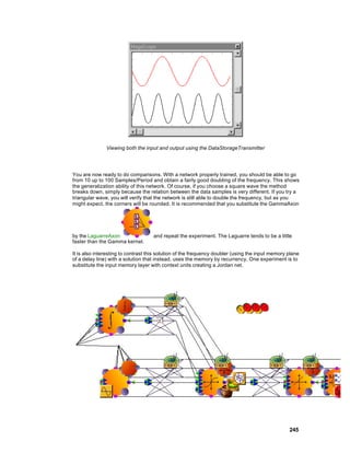 Viewing both the input and output using the DataStorageTransmitter




You are now ready to do comparisons. With a network properly trained, you should be able to go
from 10 up to 100 Samples/Period and obtain a fairly good doubling of the frequency. This shows
the generalization ability of this network. Of course, if you choose a square wave the method
breaks down, simply because the relation between the data samples is very different. If you try a
triangular wave, you will verify that the network is still able to double the frequency, but as you
might expect, the corners will be rounded. It is recommended that you substitute the GammaAxon




by the LaguarreAxon                 and repeat the experiment. The Laguarre tends to be a little
faster than the Gamma kernel.

It is also interesting to contrast this solution of the frequency doubler (using the input memory plane
of a delay line) with a solution that instead, uses the memory by recurrency. One experiment is to
substitute the input memory layer with context units creating a Jordan net.




                                                                                                  245
 