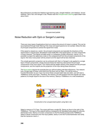 NeuroSolutions provides five Hebbian type learning rules: straight Hebbian, anti-Hebbian, forced
     Hebbian, Oja’s rule, and Sanger’s rule. Please read the Unsupervised Learning topic to learn more
     about them.




                                            Unsupervised palette


Noise Reduction with Oja's or Sanger's Learning

     There are many types of applications that try to reduce the amount of noise in a signal. This can be
     accomplished through linear filtering if the noise and signal spectra do not overlap. Utilize the idea
     of principal components to extract the signal from noise.

     If the signal is viewed as a vector, the principal components are basically the directions of the
     signal vector in signal space. Broadband noise totally fills in the signal space, so it has components
     in every direction. The signal normally exists in a subspace of lower dimension. Hence, if it is
     possible to project the signal plus noise on the subspace built from the principal components of the
     signal, then less noise power will be present and the signal will be less distorted.

     This simple geometric projection can be achieved with Oja’s or Sanger’s rule applied to a single
     layer of linear components, simply because these two learning rules extract the principal
     components of the input signal. This means that the weight vectors of the network are the principal
     components, and the outputs are the projection of the input along these directions.

     The figure below depicts the example that you will be building with NeuroSolutions. The network
     has a single layer of linear units (built from the Axon and an Ojas). You will be using a
     FunctionGenerator as your input, but since these unsupervised rules are static, you will need a
     TDNNAxon at the input layer. Therefore, the memory unit will transform the time signals into static
     patterns of a length equal to the size of the memory. Stamp a TDNNAxon on a new breadboard.




                          Construction of an unsupervised system using Oja’s rule




     Select a memory of 10 Taps. The output will have a single PE. Stamp an Axon to the right of the
     TDNNAxon. The input to this network will be a sinewave of 20 Samples/Cycle added to uniformly
     distributed noise. Stamp a Function component on the Pre-Activity access of the TDNNAxon.
     Select a Noise component from the Input palette, stamp it over the FunctionGenerator and verify
     that the Variance is set to 1.



     248
 