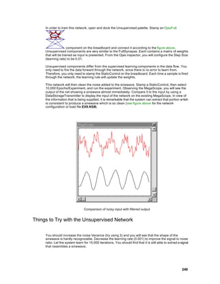 In order to train this network, open and dock the Unsupervised palette. Stamp an OjasFull




                     component on the breadboard and connect it according to the figure above.
     Unsupervised components are very similar to the FullSynapse. Each contains a matrix of weights
     that will be trained as input is presented. From the Ojas inspector, you will configure the Step Size
     (learning rate) to be 0.01.

     Unsupervised components differ from the supervised learning components in the data flow. You
     only need to fire the data forward through the network, since there is no error to learn from.
     Therefore, you only need to stamp the StaticControl on the breadboard. Each time a sample is fired
     through the network, the learning rule will update the weights.

     This network will then clean the noise added to the sinewave. Stamp a StaticControl, then select
     10,000 Epochs/Experiment, and run the experiment. Observing the MegaScope, you will see the
     output of the net showing a sinewave almost immediately. Compare it to the input by using a
     DataStorageTransmitter to display the input of the network on the existing MegaScope. In view of
     the information that is being supplied, it is remarkable that the system can extract that portion which
     is consistent to produce a sinewave which is so clean (see figure above for the network
     configuration or load file EX8.NSB).




                                  Comparison of noisy input with filtered output


Things to Try with the Unsupervised Network

     You should increase the noise Variance (try using 3) and you will see that the shape of the
     sinewave is hardly recognizable. Decrease the learning rate (0.001) to improve the signal to noise
     ratio. Let the system learn for 15,000 iterations. You should find that it is still able to extract a signal
     that resembles a sinewave.




                                                                                                            249
 