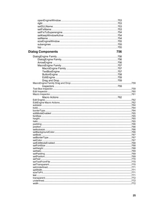 openEngineWindow.........................................................................753
         right ................................................................................................753
         setDLLName...................................................................................753
         setFixName.....................................................................................753
         setFixToSuperengine.......................................................................754
         setKeepWindowActive .....................................................................754
         setName .........................................................................................754
         sizeEngineWindow ..........................................................................755
         subengines .....................................................................................755
         top..................................................................................................755
Dialog Components                                                                                                                           756
  DialogEngine Family..............................................................................756
      DialogEngine Family........................................................................756
      ArrowEngine ...................................................................................756
      MacroEngine Family ........................................................................757
          MacroEngine Family ..................................................................757
          TextBoxEngine ..........................................................................757
          ButtonEngine ............................................................................758
          EditEngine ................................................................................759
          Drag and Drop...........................................................................759
  MacroEngine Family Drag and Drop........................................................................................................759
                 Inspectors .................................................................................759
  Text Box Inspector.......................................................................................................................................759
  Edit Inspector................................................................................................................................................760
  Macro Inspector............................................................................................................................................761
                 Macro Actions ...........................................................................762
  Edit Engine....................................................................................................................................................762
  EditEngine Macro Actions...........................................................................................................................762
  autosize .........................................................................................................................................................764
  bold.................................................................................................................................................................764
  borderType....................................................................................................................................................764
  editModeEnabled .........................................................................................................................................765
  fontSize ..........................................................................................................................................................765
  height .............................................................................................................................................................765
  italic................................................................................................................................................................765
  padding..........................................................................................................................................................766
  position...........................................................................................................................................................766
  setAutosize....................................................................................................................................................766
  setBackgroundColor....................................................................................................................................766
  setBold...........................................................................................................................................................767
  setBorderType..............................................................................................................................................767
  setColor.........................................................................................................................................................767
  setEditModeEnabled...................................................................................................................................768
  setFontSize ...................................................................................................................................................768
  setHeight.......................................................................................................................................................768
  setItalic...........................................................................................................................................................769
  setPadding....................................................................................................................................................769
  setPosition.....................................................................................................................................................769
  setText ...........................................................................................................................................................770
  setTextFromFile...........................................................................................................................................770
  setTransparent.............................................................................................................................................770
  setUnderlined................................................................................................................................................771
  setWidth.........................................................................................................................................................771
  sizeToFit........................................................................................................................................................771
  text ..................................................................................................................................................................771
  transparent....................................................................................................................................................772
  underlined......................................................................................................................................................772
  width...............................................................................................................................................................772




                                                                                                                                                                       25
 