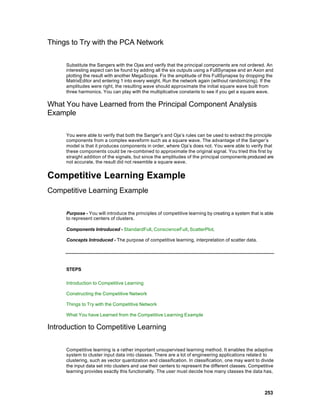 Things to Try with the PCA Network

     Substitute the Sangers with the Ojas and verify that the principal components are not ordered. An
     interesting aspect can be found by adding all the six outputs using a FullSynapse and an Axon and
     plotting the result with another MegaScope. Fix the amplitude of this FullSynapse by dropping the
     MatrixEditor and entering 1 into every weight. Run the network again (without randomizing). If the
     amplitudes were right, the resulting wave should approximate the initial square wave built from
     three harmonics. You can play with the multiplicative constants to see if you get a square wave.

What You have Learned from the Principal Component Analysis
Example

     You were able to verify that both the Sanger’s and Oja’s rules can be used to extract the principle
     components from a complex waveform such as a square wave. The advantage of the Sanger’s
     model is that it produces components in order, where Oja’s does not. You were able to verify that
     these components could be re-combined to approximate the original signal. You tried this first by
     straight addition of the signals, but since the amplitudes of the principal components produced are
     not accurate, the result did not resemble a square wave.


Competitive Learning Example
Competitive Learning Example

     Purpose - You will introduce the principles of competitive learning by creating a system that is able
     to represent centers of clusters.

     Components Introduced - StandardFull, ConscienceFull, ScatterPlot.

     Concepts Introduced - The purpose of competitive learning, interpretation of scatter data.




     STEPS

     Introduction to Competitive Learning

     Constructing the Competitive Network

     Things to Try with the Competitive Network

     What You have Learned from the Competitive Learning Example

Introduction to Competitive Learning

     Competitive learning is a rather important unsupervised learning method. It enables the adaptive
     system to cluster input data into classes. There are a lot of engineering applications relate d to
     clustering, such as vector quantization and classification. In classification, one may want to divide
     the input data set into clusters and use their centers to represent the different classes. Competitive
     learning provides exactly this functionality. The user must decide how many classes the data has,



                                                                                                      253
 