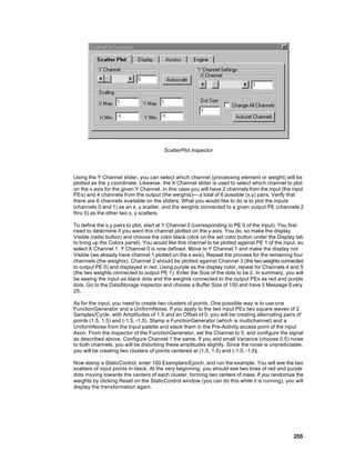 ScatterPlot inspector




Using the Y Channel slider, you can select which channel (processing element or weight) will be
plotted as the y coordinate. Likewise, the X Channel slider is used to select which channel to plot
on the x axis for the given Y Channel. In this case you will have 2 channels from the input (the input
PEs) and 4 channels from the output (the weights)— a total of 6 possible (x,y) pairs. Verify that
there are 6 channels available on the sliders. What you would like to do is to plot the inputs
(channels 0 and 1) as an x, y scatter, and the weights connected to a given output PE (channels 2
thru 5) as the other two x, y scatters.

To define the x,y pairs to plot, start at Y Channel 0 (corresponding to PE 0 of the input). You first
need to determine if you want this channel plotted on the y axis. You do, so make the display
Visible (radio button) and choose the color black (click on the set color button under the Display tab
to bring up the Colors panel). You would like this channel to be plotted against PE 1 of the input, so
select X Channel 1. Y Channel 0 is now defined. Move to Y Channel 1 and make the display not
Visible (we already have channel 1 plotted on the x axis). Repeat the process for the remaining four
channels (the weights). Channel 2 should be plotted against Channel 3 (the two weights connected
to output PE 0) and displayed in red. Using purple as the display color, repeat for Channels 4 and 5
(the two weights connected to output PE 1). Enter the Size of the dots to be 2. In summary, you will
be seeing the input as black dots and the weights connected to the output PEs as red and purple
dots. Go to the DataStorage inspector and choose a Buffer Size of 100 and have it Message Every
25.

As for the input, you need to create two clusters of points. One possible way is to use one
FunctionGenerator and a UniformNoise. If you apply to the two input PEs two square waves of 2
Samples/Cycle, with Amplitudes of 1.5 and an Offset of 0, you will be creating alternating pairs of
points (1.5, 1.5) and (-1.5, -1.5). Stamp a FunctionGenerator (which is multichannel) and a
UniformNoise from the Input palette and stack them in the Pre-Activity access point of the input
Axon. From the inspector of the FunctionGenerator, set the Channel to 0, and configure the signal
as described above. Configure Channel 1 the same. If you add small Variance (choose 0.5) noise
to both channels, you will be disturbing these amplitudes slightly. Since the noise is unpredictable,
you will be creating two clusters of points centered at (1.5, 1.5) and (-1.5, -1.5).

Now stamp a StaticControl, enter 100 Exemplars/Epoch, and run the example. You will see the two
scatters of input points in black. At the very beginning, you should see two lines of red and purple
dots moving towards the centers of each cluster, forming two centers of mass. If you randomize the
weights by clicking Reset on the StaticControl window (you can do this while it is running), you will
display the transformation again.




                                                                                                 255
 