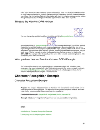 value to the minimum in the number of epochs selected (i.e., beta = -0.0025). Put a MatrixViewer
     on top of the scheduler just to visualize the neighborhood parameter. Running the example again,
     you will see that the number of points in the display split when the neighborhood parameter passes
     through integer values, creating a much better approximation of the cloud of points.

Things to Try with the SOFM Network




     You can change the neighborhood from LineKohonenFull to DiamondKohonen                           (4




     nearest neighbors) or SquareKohonen                    (8 nearest neighbors). You will find out that
     the splitting of neighborhoods is much more readily apparent. Experiment with the size of the
     original neighborhood. If the original neighborhood is large, learning will be much slower, but all
     weights are brought to the cloud of points. Smaller neighborhoods make learning faster, b ut you
     loose some PEs. An example of using the SquareKohonenFull can be seen by loading file
     EX11.NSB. The example in this file also illustrates some of the versatile customizing features of the
     ScatterPlot probe in NeuroSolutions.

What you have Learned from the Kohonen SOFM Example

     You have learned what the self organizing map is, and how to create one. There are a few
     parameters that need to be defined in the Kohonen components. For a more in depth treatment,
     see Kohonen Self-Organizing Maps. You also learned how to schedule parameters, like for
     instance the neighborhood using the LinearScheduler.


Character Recognition Example
Character Recognition Example

     Purpose - The purpose of this example is to show how non-conventional neural models can be
     easily simulated in NeuroSolutions. You will construct a counterpropagation network, which will
     integrate the unsupervised and supervised learning paradigms.

     Components Introduced - SangersFull, ImageViewer, Noise, HebbianFull.

     Concepts Introduced - Integration of supervised and unsupervised learning models.




     STEPS

     Introduction to Character Recognition Example

     Constructing the Counterpropagation Network




                                                                                                     261
 