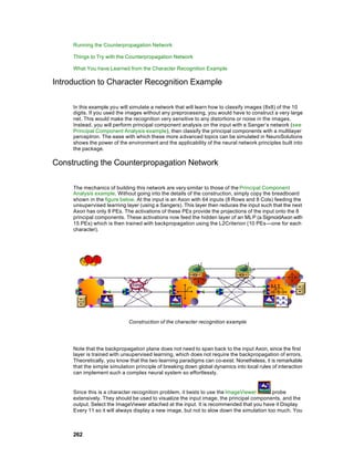 Running the Counterpropagation Network

     Things to Try with the Counterpropagation Network

     What You have Learned from the Character Recognition Example

Introduction to Character Recognition Example

     In this example you will simulate a network that will learn how to classify images (8x8) of the 10
     digits. If you used the images without any preprocessing, you would have to construct a very large
     net. This would make the recognition very sensitive to any distortions or noise in the images.
     Instead, you will perform principal component analysis on the input with a Sanger’s network (see
     Principal Component Analysis example), then classify the principal components with a multilayer
     perceptron. The ease with which these more a dvanced topics can be simulated in NeuroSolutions
     shows the power of the environment and the applicability of the neural network principles built into
     the package.

Constructing the Counterpropagation Network

     The mechanics of building this network are very similar to those of the Principal Component
     Analysis example. Without going into the details of the construction, simply copy the breadboard
     shown in the figure below. At the input is an Axon with 64 inputs (8 Rows and 8 Cols) feeding the
     unsupervised learning layer (using a Sangers). This layer then reduces the input such that the next
     Axon has only 8 PEs. The activations of these PEs provide the projections of the input onto the 8
     principal components. These activations now feed the hidden layer of an MLP (a SigmoidAxon with
     15 PEs) which is then trained with backpropagation using the L2Criterion (10 PEs —one for each
     character).




                             Construction of the character recognition example




     Note that the backpropagation plane does not need to span back to the input Axon, since the first
     layer is trained with unsupervised learning, which does not require the backpropagation of errors.
     Theoretically, you know that the two learning paradigms can co-exist. Nonetheless, it is remarkable
     that the simple simulation principle of breaking down global dynamics into local rules of interaction
     can implement such a complex neural system so effortlessly.


     Since this is a character recognition problem, it bests to use the ImageViewer        probe
     extensively. They should be used to visualize the input image, the principal components, and the
     output. Select the ImageViewer attached at the input. It is recommended that you have it Display
     Every 11 so it will always display a new image, but not to slow down the simulation too much. You



     262
 