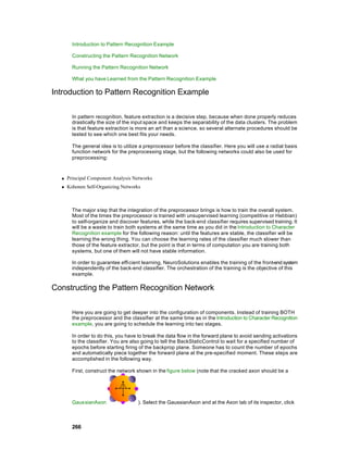 Introduction to Pattern Recognition Example

        Constructing the Pattern Recognition Network

        Running the Pattern Recognition Network

        What you have Learned from the Pattern Recognition Example

Introduction to Pattern Recognition Example

        In pattern recognition, feature extraction is a decisive step, because when done properly reduces
        drastically the size of the input space and keeps the separability of the data clusters. The problem
        is that feature extraction is more an art than a science, so several alternate procedures should be
        tested to see which one best fits your needs.

        The general idea is to utilize a preprocessor before the classifier. Here you will use a radial basis
        function network for the preprocessing stage, but the following networks could also be used for
        preprocessing:



  n   Principal Component Analysis Networks
  n   Kohonen Self-Organizing Networks



        The major s tep that the integration of the preprocessor brings is how to train the overall system.
        Most of the times the preprocessor is trained with unsupervised learning (competitive or Hebbian)
        to self-organize and discover features, while the back-end classifier requires supervised training. It
        will be a waste to train both systems at the same time as you did in the Introduction to Character
        Recognition example for the following reason: until the features are stable, the classifier will be
        learning the wrong thing. You can choose the learning rates of the classifier much slower than
        those of the feature extractor, but the point is that in terms of computation you are training both
        systems, but one of them will not have stable information.

        In order to guarantee efficient learning, NeuroSolutions enables the training of the front-end system
        independently of the back-end classifier. The orchestration of the training is the objective of this
        example.

Constructing the Pattern Recognition Network

        Here you are going to get deeper into the configuration of components. Instead of training BOTH
        the preprocessor and the classifier at the same time as in the Introduction to Character Recognition
        example, you are going to schedule the learning into two stages.

        In order to do this, you have to break the data flow in the forward plane to avoid sending activations
        to the classifier. You are also going to tell the BackStaticControl to wait for a specified number of
        epochs before starting firing of the backprop plane. Someone has to count the number of epochs
        and automatically piece together the forward plane at the pre-specified moment. These steps are
        accomplished in the following way.

        First, construct the network shown in the figure below (note that the cracked axon should be a




        GaussianAxon                 ). Select the GaussianAxon and at the Axon tab of its inspector, click



        266
 