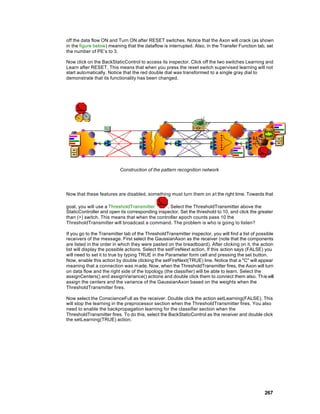 off the data flow ON and Turn ON after RESET switches. Notice that the Axon will crack (as shown
in the figure below) meaning that the dataflow is interrupted. Also, in the Transfer Function tab, set
the number of PE’s to 3.

Now click on the BackStaticControl to access its inspector. Click off the two switches Learning and
Learn after RESET. This means that when you press the reset switch supervised learning will not
start automatically. Notice that the red double dial was transformed to a single gray dial to
demonstrate that its functionality has been changed.




                          Construction of the pattern recognition network




Now that these features are disabled, something must turn them on a t the right time. Towards that

goal, you will use a ThresholdTransmitter       . Select the ThresholdTransmitter above the
StaticController and open its corresponding inspector. Set the threshold to 10, and click the greater
than (>) switch. This means that when the controller epoch counts pass 10 the
ThresholdTransmitter will broadcast a command. The problem is who is going to listen?

If you go to the Transmitter tab of the ThresholdTransmitter inspector, you will find a list of possible
receivers of the message. First select the GaussianAxon as the receiver (note that the components
are listed in the order in which they were pasted on the breadboard). After clicking on it, the action
list will display the possible actions. Select the setFireNext action. If this action says (FALSE) you
will need to set it to true by typing TRUE in the Parameter form cell and pressing the set button.
Now, enable this action by double clicking the setFireNext(TRUE) line. Notice that a "C" will appear
meaning that a connection was m ade. Now, when the ThresholdTransmitter fires, the Axon will turn
on data flow and the right side of the topology (the classifier) will be able to learn. Select the
assignCenters() and assignVariance() actions and double click them to connect them also. This will
assign the centers and the variance of the GaussianAxon based on the weights when the
ThresholdTransmitter fires.

Now select the ConscienceFull as the receiver. Double click the action setLearning(FALSE). This
will stop the learning in the preprocessor section when the ThresholdTransmitter fires. You also
need to enable the backpropagation learning for the classifier section when the
ThresholdTransmitter fires. To do this, select the BackStaticControl as the receiver and double click
the setLearning(TRUE) action.




                                                                                                   267
 