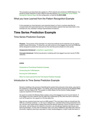 The procedure just described also applies to a PCA network and a Kohonen SOFM Network. You
     should try these networks to have a feel for how they behave (see Construction of the Pattern
     Recognition Network figure for the configuration or load the file EX13.NSB).

What you have Learned from the Pattern Recognition Example

     In this example you have learned a very important lesson on how to combine data flow for
     unsupervised and supervised learning. The synchronization aspects that were described in this
     example are very valuable to design sophisticated simulations.


Time Series Prediction Example
Time Series Prediction Example

     Purpose - The purpose of this example is to show how artificial neural networks can be used to
     predict chaotic time series. To show this, you will construct a time lagged recurrent net (TLRN) that
     will be designed to predict the next point (or the next few points ahead) of a time series.

     Components Introduced - LinearAxon, LaguarreAxon.

     Concepts Introduced - Performing dynamic modeling with time lagged recurrent neural (TLRN)
     networks.




     STEPS

     Introduction to Time Series Prediction Example

     Constructing the TLRN Network

     Running the TLRN Network

     What You have Learned from the Time Series Prediction Example

Introduction to Time Series Prediction Example

     Dynamic modeling is the process of identifying the system that produced a time series, assumed to
     be created by a dynamically system. You will be using a time series produced by the Mackey-Glass
     system, having a delay of 30. This system is mildly chaotic for this choice of delay (largest
     Lyapunov exponent of 0.02 bits/sec).

     Our goal is to predict the Mackey-Glass system using a time lagged recurrent neural network. A
     time lagged recurrent network has the static PEs substituted by PEs with short term memories,
     such as the gamma, the Laguarre or the tap delay line.

     How can you construct and train such an ANN system? The core idea is that you should train the
     ANN as a nonlinear predictor, i.e. the input is delayed by L samples before being presented to the
     net, and the input signal without delays becomes the desired response. Since it is best to match a
     time series, and as long as the network is recurrent, you should use trajectory learning as your
     learning paradigm. For the case of prediction with a net using TDNNAxon (tap delay line) memory
     structures, trajectory learning is equivalent to static backpropagation in batch mode (the batch is



                                                                                                     269
 