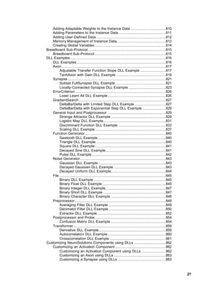Adding Adaptable Weights to the Instance Data ................................810
    Adding Parameters to the Instance Data ...........................................811
    Adding User-Defined Data ...............................................................812
    Memory Management of Instance Data.............................................812
    Creating Global Variables ................................................................814
Breadboard Sub-Protocol.......................................................................815
    Breadboard Sub-Protocol.................................................................815
DLL Examples .......................................................................................816
    DLL Examples .................................................................................816
    Axon...............................................................................................817
         Adjustable Transfer Function Slope DLL Example .......................817
         TanhAxon with Gain DLL Example .............................................819
    Synapse .........................................................................................821
         Subset FullSynapse DLL Example ..............................................821
         Locally-Connected Synapse DLL Example ..................................823
    ErrorCriterion ..................................................................................826
         Loser Learn All DLL Example.....................................................826
    GradientSearch ...............................................................................827
         DeltaBarDelta with Limited Step DLL Example ............................827
         DeltaBarDelta with Exponential Step DLL Example......................829
    General Input and Postprocessor .....................................................829
         Strange Attractor DLL Example ..................................................829
         Logistic Map DLL Example.........................................................831
         Discriminant Function DLL Example ...........................................833
         Scaling DLL Example ................................................................837
    Function Generator..........................................................................840
         Sawtooth DLL Example..............................................................840
         Triangle DLL Example ...............................................................840
         Square DLL Example.................................................................841
         Decayed Sine DLL Example.......................................................841
         Pulse DLL Example ...................................................................842
    Noise Generator..............................................................................843
         Gaussian DLL Example .............................................................843
         Decayed Gaussian DLL Example ...............................................843
         Decayed Uniform DLL Example..................................................844
    File .................................................................................................845
         Binary DLL Example..................................................................845
         Binary Float DLL Example..........................................................845
         Binary Integer DLL Example.......................................................847
         Binary Short DLL Example .........................................................847
         Binary Character DLL Example ..................................................848
    Preprocessor...................................................................................849
         Averaging Filter DLL Example ....................................................849
         Decimator Filter DLL Example ....................................................850
         Extractor DLL Example ..............................................................852
    Postprocessor and Probe.................................................................854
         Confusion Matrix DLL Example ..................................................854
    Transformer ....................................................................................859
         Derivative DLL Example.............................................................859
         Autocorrelation DLL Example.....................................................860
         Crosscorrelation DLL Example ...................................................861
Customizing NeuroSolutions Components using DLLs .............................862
    Customizing an Activation Component ..............................................862
         Customizing an Activation Component using DLLs ......................862
         Customizing an Axon using DLLs ...............................................863
         Customizing a Synapse using DLLs ............................................863



                                                                                                                27
 