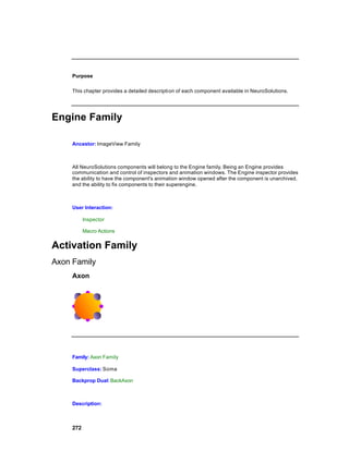 Purpose

     This chapter provides a detailed descripti on of each component available in NeuroSolutions.




Engine Family

     Ancestor: ImageView Family



     All NeuroSolutions components will belong to the Engine family. Being an Engine provides
     communication and control of inspectors and animation windows. The Engine inspector provides
     the ability to have the component's animation window opened after the component is unarchived,
     and the ability to fix components to their superengine.



     User Interaction:

           Inspector

           Macro Actions


Activation Family
Axon Family
     Axon




     Family: Axon Family

     Superclass: Soma

     Backprop Dual: BackAxon



     Description:



     272
 