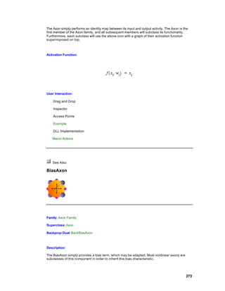The Axon simply performs an identity map between its input and output activity. The Axon is the
first member of the Axon family, and all subsequent members will subclass its functionality.
Furthermore, each subclass will use the above icon with a graph of their activation function
superimposed on top.



Activation Function:




User Interaction:

    Drag and Drop

    Inspector

    Access Points

    Example

    DLL Implementation

   Macro Actions




    See Also

BiasAxon




Family: Axon Family

Superclass: Axon

Backprop Dual: BackBiasAxon



Description:

The BiasAxon simply provides a bias term, which may be adapted. Most nonlinear axons are
subclasses of this component in order to inherit this bias characteristic.




                                                                                             273
 