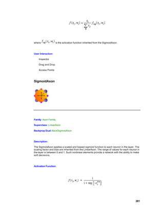 where               is the activation function inherited from the SigmoidAxon.



User Interaction:

    Inspector

    Drag and Drop

    Access Points



SigmoidAxon




Family: Axon Family

Superclass: LinearAxon

Backprop Dual: BackSigmoidAxon



Description:

The SigmoidAxon applies a scaled and biased sigmoid function to each neuron in the layer. The
scaling factor and bias are inherited from the LinearAxon. The range of values for each neuron in
the layer is between 0 and 1. Such nonlinear elements provide a network with the ability to make
soft decisions.



Activation Function:




                                                                                             281
 