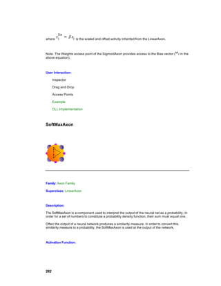 where                 is the scaled and offset activity inherited from the LinearAxon.



Note: The Weights access point of the SigmoidAxon provides access to the Bias vector (         in the
above equation).



User Interaction:

      Inspector

      Drag and Drop

      Access Points

      Example

      DLL Implementation



SoftMaxAxon




Family: Axon Family

Superclass: LinearAxon



Description:

The SoftMaxAxon is a component used to interpret the output of the neural net as a probability. In
order for a set of numbers to constitute a probability density function, their sum must equal one.

Often the output of a neural network produces a similarity measure. In order to convert this
similarity measure to a probability, the SoftMaxAxon is used at the output of the network.



Activation Function:




282
 