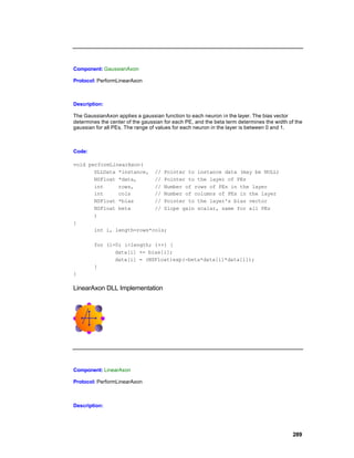 Component: GaussianAxon

Protocol: PerformLinearAxon



Description:

The GaussianAxon applies a gaussian function to each neuron i n the layer. The bias vector
determines the center of the gaussian for each PE, and the beta term determines the width of the
gaussian for all PEs. The range of values for each neuron in the layer is between 0 and 1.



Code:

void performLinearAxon(
       DLLData *instance, // Pointer to instance data (may be NULL)
       NSFloat *data,      // Pointer to the layer of PEs
       int     rows,       // Number of rows of PEs in the layer
       int     cols        // Number of columns of PEs in the layer
       NSFloat *bias       // Pointer to the layer's bias vector
       NSFloat beta        // Slope gain scalar, same for all PEs
       )
{
       int i, length=rows*cols;

        for (i=0; i<length; i++) {
               data[i] += bias[i];
               data[i] = (NSFloat)exp(-beta*data[i]*data[i]);
        }
}

LinearAxon DLL Implementation




Component: LinearAxon

Protocol: PerformLinearAxon



Description:




                                                                                            289
 