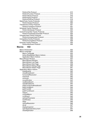 PerformFile Protocol ........................................................................913
      PerformFunction Protocol.................................................................914
      PerformNoise Protocol .....................................................................916
      PerformInput Protocol ......................................................................917
      PerformPrePost Protocol .................................................................918
  StaticProbe Family Protocols..................................................................920
      PerformOutput Protocol ...................................................................920
  Transformer Family Protocols.................................................................921
      PerformTransform Protocol ..............................................................921
  Schedule Family Protocols .....................................................................923
      PerformScheduler Protocol ..............................................................923
  ControlTransmitter Family Protocols .......................................................924
      PerformThresholdTransmitter Protocol..............................................924
  Unsupervised Family Protocols ..............................................................926
      PerformUnsupervised Protocol .........................................................926
  Competitive Family Protocols .................................................................928
      PerformCompetitive Protocol............................................................928
  Kohonen Family Protocols .....................................................................930
      PerformKohonen Protocol ................................................................930
Macros           932
  Macro Introduction .................................................................................932
  Macro Language ...................................................................................933
     Macro Language .............................................................................933
     Active Breadboard Macro Actions .....................................................933
     Application Macro Actions ................................................................936
  MacroWizard Window............................................................................937
     MacroWizard Window......................................................................937
     MacroWizard List Page ....................................................................938
     MacroWizard Edit Page ...................................................................939
     MacroWizard Debug Page ...............................................................940
     MacroWizard Watch Page................................................................941
  Application Macro Actions ......................................................................942
     breadboards ....................................................................................942
     closeBreadboard .............................................................................942
     horizontalResolution ........................................................................942
     maximize ........................................................................................942
     minimize .........................................................................................943
     moveWindow ..................................................................................943
     newBreadboard ...............................................................................943
     openBreadboard..............................................................................943
     pathFromActiveBreadboard..............................................................944
     pathFromMacro ...............................................................................944
     pathFromNS ...................................................................................944
     pathFromWizard..............................................................................944
     restore............................................................................................945
     runSubMacro ..................................................................................945
     runWizard .......................................................................................945
     setUserParameter ...........................................................................946
     sizeWindow.....................................................................................946
     sleep ..............................................................................................946
     verticalResolution ............................................................................946
     strcat ..............................................................................................947
     displayInspector ..............................................................................947
     openApplicationDocument ...............................................................947
     closeApplication ..............................................................................948



                                                                                                                29
 