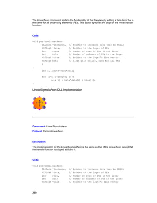 The LinearAxon component adds to the functionality of the BiasAxon by adding a beta term that is
the same for all processing elements (PEs). This scalar specifies the slope of the linear transfer
function.



Code:

void performLinearAxon(
       DLLData *instance, // Pointer to instance data (may be NULL)
       NSFloat *data,      // Pointer to the layer of PEs
       int     rows,       // Number of rows of PEs in the layer
       int     cols        // Number of columns of PEs in the layer
       NSFloat *bias       // Pointer to the layer's bias vector
       NSFloat beta        // Slope gain scalar, same for all PEs
       )
{
       int i, length=rows*cols;

        for (i=0; i<length; i++)
               data[i] = beta*data[i] + bias[i];
}

LinearSigmoidAxon DLL Implementation




Component: LinearSigmoidAxon

Protocol: PerformLinearAxon



Description:

The implementation for the LinearSigmoidAxon is the same as that of the LinearAxon except that
the transfer function is clipped at 0 and 1.



Code:

void performLinearAxon(
       DLLData *instance,          //   Pointer to instance data (may be NULL)
       NSFloat *data,              //   Pointer to the layer of PEs
       int     rows,               //   Number of rows of PEs in the layer
       int     cols                //   Number of columns of PEs in the layer
       NSFloat *bias               //   Pointer to the layer's bias vector



290
 