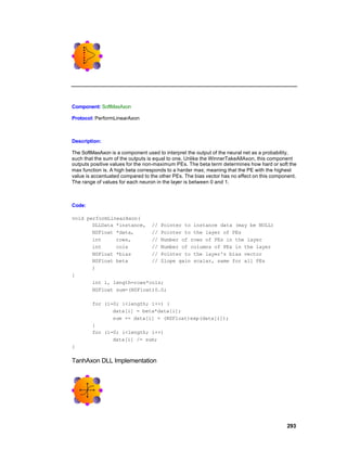 Component: SoftMaxAxon

Protocol: PerformLinearAxon



Description:

The SoftMaxAxon is a component used to interpret the output of the neural net as a probability,
such that the sum of the outputs is equal to one. Unlike the WinnerTakeAllAxon, this component
outputs positive values for the non-maximum PEs. The beta term determines how hard or soft the
max function is. A high beta corresponds to a harder max; meaning that the PE with the highest
value is accentuated compared to the other PEs. The bias vector has no effect on this component.
The range of values for each neuron in the layer is between 0 and 1.



Code:

void performLinearAxon(
       DLLData *instance, // Pointer to instance data (may be NULL)
       NSFloat *data,      // Pointer to the layer of PEs
       int     rows,       // Number of rows of PEs in the layer
       int     cols        // Number of columns of PEs in the layer
       NSFloat *bias       // Pointer to the layer's bias vector
       NSFloat beta        // Slope gain scalar, same for all PEs
       )
{
       int i, length=rows*cols;
       NSFloat sum=(NSFloat)0.0;

        for (i=0; i<length; i++) {
               data[i] = beta*data[i];
               sum += data[i] = (NSFloat)exp(data[i]);
        }
        for (i=0; i<length; i++)
               data[i] /= sum;
}

TanhAxon DLL Implementation




                                                                                            293
 