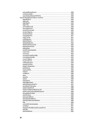 activateBreadboard .........................................................................948
    runExecutable .................................................................................948
    openDefaultEditorWithFile................................................................948
Active Breadboard Macro Actions ...........................................................949
    alignBottom.....................................................................................949
    alignLeft ..........................................................................................949
    alignRight........................................................................................949
    alignTop..........................................................................................949
    animatePointX.................................................................................949
    animatePointY.................................................................................950
    centerHorizontal ..............................................................................950
    centerObjects..................................................................................950
    centerVertical ..................................................................................950
    copySelection..................................................................................951
    copyToFile ......................................................................................951
    cutSelection ....................................................................................951
    deleteObject....................................................................................951
    deleteSelection................................................................................952
    distributeHorizontal ..........................................................................952
    distributeVertical..............................................................................952
    isModified .......................................................................................952
    lockWindowUpdate..........................................................................952
    maximize ........................................................................................953
    minimize .........................................................................................953
    moveAnimatePointBy ......................................................................953
    moveSelectionBy.............................................................................953
    moveToBack...................................................................................954
    moveToFront...................................................................................954
    onBreadboard .................................................................................954
    pasteFromFile .................................................................................954
    pasteToSelection.............................................................................955
    pathName.......................................................................................955
    replaceWith.....................................................................................955
    restore............................................................................................956
    runMacro ........................................................................................956
    save ...............................................................................................956
    saveAs ...........................................................................................956
    select..............................................................................................956
    selectKind .......................................................................................957
    selectMembers ................................................................................957
    selectRespondingTo ........................................................................957
    sendDataToEngine ..........................................................................958
    setAnimatePoint ..............................................................................958
    setAnimatePointBottomLeft ..............................................................958
    setPromptToSaveModifications ........................................................959
    showOpenProbes ............................................................................959
    sizeWindow.....................................................................................959
    stampAndMove ...............................................................................960
    stampOnAndMove ...........................................................................960
    stampOnMoveAndName ..................................................................960
    title .................................................................................................960
    unlockWindowUpdate ......................................................................961
    unselect ..........................................................................................961
    stampOnAndMoveAtAccessPoint .....................................................961
    setTitle............................................................................................961
    setPathName ..................................................................................962



30
 