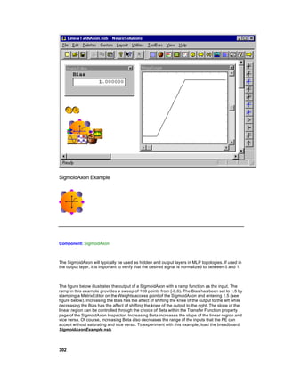 SigmoidAxon Example




Component: SigmoidAxon



The SigmoidAxon will typically be used as hidden and output layers in MLP topologies. If used in
the output layer, it is important to verify that the desired signal is normalized to between 0 and 1.



The figure below illustrates the output of a SigmoidAxon with a ramp function as the input. The
ramp in this example provides a sweep of 100 points from [-6,6). The Bias has been set to 1.5 by
stamping a MatrixEditor on the Weights access point of the SigmoidAxon and entering 1.5 (see
figure below). Increasing the Bias has the affect of shifting the knee of the output to the left while
decreasing the Bias has the affect of shifting the knee of the output to the right. The slope of the
linear region can be controlled through the choice of Beta within the Transfer Function property
page of the SigmoidAxon Inspector. Increasing Beta increases the slope of the linear region and
vice versa. Of course, increasing Beta also decreases the range of the inputs that the PE can
accept without saturating and vice versa. To experiment with this example, load the breadboard
SigmoidAxonExample.nsb.



302
 