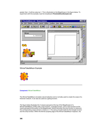 greater than -.5 will be output as 1. This is illustrated on the MegaScope in the figure below. To
experiment with this example, load the breadboard ThresholdAxonExample.nsb.




WinnerTakeAllAxon Example




Component: WinnerTakeAllAxon



The WinnerTakeAllAxon simulates natural selection and is normally used to create the output of a
Kohonen network. It can also be used as a gating function.



The figure below illustrates the 3 outputs (grouped at the top of the MegaScope) of a
WinnerTakeAllAxon (3 PEs) with a sine function, a triangle function, and a ramp function as the
inputs (grouped at the bottom of the MegaScope). Notice that when the sine function is maximum,
the corresponding output (shown in black) is 1. The same principle holds for the triangle function
and the ramp function. Within the Winner property page of the WinnerTakeAllAxon inspector, the




306
 
