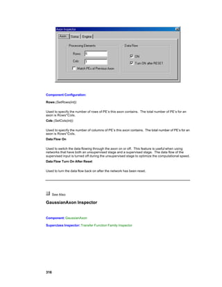 Component Configuration:

Rows (SetRows(int))

Used to specify the number of rows of PE’s this axon contains. The total number of PE’s for an
axon is Rows*Cols.
Cols (SetCols(int))

Used to specify the number of columns of PE’s this axon contains. The total number of PE’s for an
axon is Rows*Cols.
Data Flow On

Used to switch the data flowing through the axon on or off. This feature is useful when using
networks that have both an unsupervised stage and a supervised stage. The data flow of the
supervised input is turned off during the unsupervised stage to optimize the computational speed.
Data Flow Turn On After Reset

Used to turn the data flow back on after the network has been reset.




      See Also

GaussianAxon Inspector


Component: GaussianAxon

Superclass Inspector: Transfer Function Family Inspector




316
 