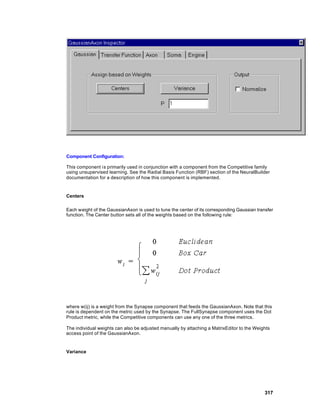 Component Configuration:

This component i s primarily used in conjunction with a component from the Competitive family
using unsupervised learning. See the Radial Basis Function (RBF) section of the NeuralBuilder
documentation for a description of how this component is implemented.


Centers

Each weight of the GaussianAxon is used to tune the center of its corresponding Gaussian transfer
function. The Center button sets all of the weights based on the following rule:




where w(ij) is a weight from the Synapse component that feeds the GaussianAxon. Note that this
rule is dependent on the metric used by the Synapse. The FullSynapse component uses the Dot
Product metric, while the Competitive components can use any one of the three metrics.

The individual weights can also be adjusted manually by attaching a MatrixEditor to the Weights
access point of the GaussianAxon.


Variance




                                                                                             317
 