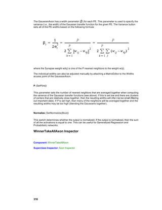 The GaussianAxon has a width parameter (β ) for each PE. This parameter is used to specify the
variance (i.e., the width) of the Gaussian transfer function for the given PE. The Variance button
sets all of the PE widths based on the following formula:




where the Synapse weight w(kj) is one of the P nearest neighbors to the weight w(ij).

The individual widths can also be adjusted manually by attaching a MatrixEditor to the Widths
access point of the GaussianAxon.


P (SetP(int))

This parameter sets the number of nearest neighbors that are averaged together when computing
the variance of the Gaussian transfer functions (see above). If this is set low and there are clusters
of centers that are relatively close together, then the resulting widths will often be too small (filtering
out important data). If P is set high, then many of the neighbors will be averaged together and the
resulting widths may be too high (blending the Gaussians together).


Normalize (SetNormalize(Bool))

This switch determines whether the output is normalized. If the output is normalized, then the sum
of all the activations is equal to one. This can be useful for Generalized Regression and
Probabilistic networks.

WinnerTakeAllAxon Inspector


Component: WinnerTakeAllAxon

Superclass Inspector: Axon Inspector




318
 