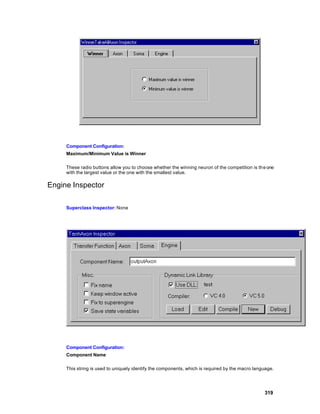 Component Configuration:
     Maximum/Minimum Value is Winner

     These radio buttons allow you to choose whether the winning neuron of the competition is th e one
     with the largest value or the one with the smallest value.

Engine Inspector

     Superclass Inspector: None




     Component Configuration:
     Component Name

     This string is used to uniquely identify the components, which is required by the macro language.




                                                                                                 319
 
