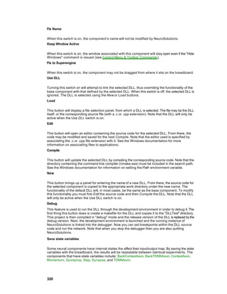 Fix Name

When this switch is on, the component’s name will not be modified by NeuroSolutions.
Keep Window Active

When this switch is on, the window associated with this component will stay open even if the "Hide
Windows" command is issued (see Control Menu & Toolbar Commands ).
Fix to Superengine

When this switch is on, the component may not be dragged from where it sits on the breadboard.
Use DLL

Turning this switch on will attempt to link the selected DLL, thus overriding the functionality of the
base component with that defined by the selected DLL. When this switch is off, the selected DLL is
ignored. The DLL is selected using the New or Load buttons.
Load

This button will display a file selection panel, from which a DLL is selected. The file may be the DLL
itself, or the corresponding source file (with a .c or .cpp extension). Note that the DLL will only be
active when the Use DLL switch is on.
Edit

This button will open an editor containing the source code for the selected DLL. From there, the
code may be modified and saved for the next Compile. Note that the editor used is specified by
associating the .c or .cpp file extension with it. See the Windows documentation for more
information on associating files to applications.
Compile

This button will update the selected DLL by compiling the corresponding source code. Note that the
directory containing the command line compiler (nmake.exe) must be included in the search path.
See the Windows documentation for information on setting the Path environment variable.
New

This button brings up a panel for entering the name of a new DLL. From there, the source code for
the selected component is copied to the appropriate work directory under the new name. The
functionality of the default DLL will, in most cases, be the same as the base component. To modify
this functionality you must first Edit the source code and then Compile the DLL. Note that the DLL
will only be active when the Use DLL switch is on.
Debug
This feature is used to run the DLL through the development environment in order to debug it. The
first thing this button does is create a makefile for the DLL and copies it to the "DLLTest" directory.
This project is then compiled in "debug" mode and the release version of the DLL is replaced by the
debug version. Next, the development environment is launched and the running instance of
NeuroSolutions is linked into the debugger. Now you can set breakpoints within the DLL source
code and run the network. Note that when you stop the debugger then you are also quitting
NeuroSolutions.
Save state variables

Some neural components have internal states the affect their input/output map. By saving the state
variables with the breadboard, the results will be repeatable between identical experiments. The
components that have state variables include: BackContextAxon, BackTDNNAxon, ContextAxon,
Momentum, Quickprop, Step, Synapse, and TDNNAxon.




320
 