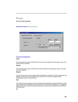 See Also

Soma Family Inspector


Superclass Inspector: Engine Inspector




Component Configuration:
Inputs

This cell reports the number of PEs within the Axon that are attached to the Synapse's input. This
value cannot be modified.
Outputs

This cell reports the number of PEs within the Axon attached to the Synapse's output. This value
cannot be modified.
Weights

This text reports the number of weights within the Activation component. For Axon components, the
weights are referred to as the biases (one for each PE). The number of weights within a
FullSynapse is equal to Inputs*Outputs.
Save

This switch forces the weights to be saved whenever the breadboard is saved. Note that this switch
only corresponds to the weights of this component and not the entire breadboard. To change this
setting for the entire network, first select all Activation components (by holding down the Shift key
while selecting).
Fix




                                                                                                321
 