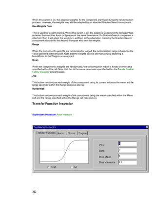 When this switch is on, the adaptive weights for the component are frozen during the randomization
process. However, the weights may still be adapted by an attached GradientSearch component.
Use Weights From

This is used for weight sharing. When this switch is on, the adaptive weights for the component are
obtained from another Axon or Synapse of the same dimensions. If a GradientSearch component is
attached, then it will adapt the weights in addition to the adaptation made by the GradientSearch
component attached to the Axon or Synapse who own the weights.
Range

When the component’s weights are randomized or jogged, the randomization range is based on the
value specified within this cell. Note that the weights can be set manually by attaching a
MatrixEditor to the Weights access point.
Mean

When the component’s weights are randomized, the randomization mean is based on the value
specified within this cell. Note that this is the same parameter specified within the Transfer Function
Family Inspector property page.
Jog

This button randomizes each weight of the component using its current value as the mean and the
range specified within the Range cell (see above).
Randomize

This button randomizes each weight of the com ponent using the mean specified within the Mean
cell and the range specified within the Range cell (see above).

Transfer Function Inspector


Superclass Inspector: Axon Inspector




322
 