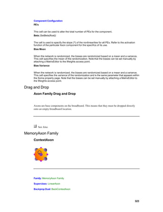 Component Configuration
     PE’s

     This cell can be used to alter the total number of PEs for the component.
     Beta (SetBeta(float))

     The cell is used to specify the slope (?) of the nonlinearities for all PEs. Refer to the activation
     function of the particular Axon component for the specifics of its use.
     Bias Mean

     When the network is randomized, the biases are randomized based on a mean and a variance.
     This cell specifies the mean of the randomization. Note that the biases can be set manually by
     attaching a MatrixEditor to the Weights access point.
     Bias Variance

     When the network is randomized, the biases are randomized based on a mean and a variance.
     This cell specifies the variance of the randomization and is the same parameter that appears within
     the Soma property page. Note that the biases can be set manually by attaching a MatrixEditor to
     the Weights access point.

Drag and Drop
     Axon Family Drag and Drop


     Axons are base components on the breadboard. This means that they must be dropped directly
     onto an empty breadboard location.




         See Also

MemoryAxon Family
     ContextAxon




     Family: MemoryAxon Family

     Superclass: LinearAxon

     Backprop Dual: BackContextAxon




                                                                                                        323
 
