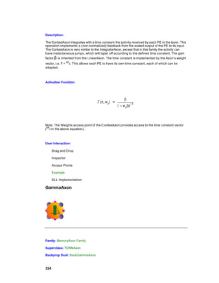 Description:

The ContextAxon integrates with a time constant the activity received by each PE in the layer. This
operation implements a (non-normalized) feedback from the scaled output of the PE to its input.
The ContextAxon is very similar to the IntegratorAxon, except that in this family the activity can
have instantaneous jumps, which will taper off according to the defined time constant. The gain
factor β is inherited from the LinearAxon. The time constant is implemented by the Axon’s weight
vector, i.e. τ =   . This allows each PE to have its own time constant, each of which can be
adapted.



Activation Function:




Note: The Weights access point of the ContextAxon provides access to the time constant vector
(  in the above equation).



User Interaction:

      Drag and Drop

      Inspector

      Access Points

      Example

      DLL Implementation

GammaAxon




Family: MemoryAxon Family

Superclass: TDNNAxon

Backprop Dual: BackGammaAxon



324
 