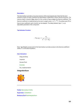 Description:

The GammaAxon provides a recursive memory of the input signals past. Note that the axon
receives a vector of inputs, therefore the GammaAxon implements a vector memory structure. The
memory depth is equal to K/µ, where K is the number of taps and µ is the Gamma coefficient. The
Gamma coefficient is implemented by the axon’s weight vector, i.e. τ =   . This allows each PE to
have its own coefficient, each of which can be adapted. The delay between taps, τ, is an
adjustable parameter of the component.



Tap Activation Function:




Note: The Weights access point of the GammaAxon provides access to the Gamma coefficient
vector ( in the above equation).



User Interaction:

    Drag and Drop

    Inspector

    Access Point

    Example

    DLL Implementation

IntegratorAxon




Family: MemoryAxon Family

Superclass: ContextAxon

Backprop Dual: BackIntegratorAxon




                                                                                            325
 