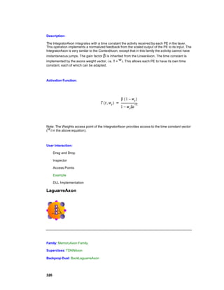 Description:

The IntegratorAxon integrates with a time constant the activity received by each PE in the layer.
This operation implements a normalized feedback from the scaled output of the PE to its input. The
IntegratorAxon is very similar to the ContextAxon, except that in this family the activity cannot have
instantaneous jumps. The gain factor β is inherited from the LinearAxon. The time constant is
implemented by the axons weight vector, i.e. τ =     . This allows each PE to have its own time
constant, each of which can be adapted.



Activation Function:




Note: The Weights access point of the IntegratorAxon provides access to the time constant vector
(  in the above equation).



User Interaction:

      Drag and Drop

      Inspector

      Access Points

      Example

      DLL Implementation

LaguarreAxon




Family: MemoryAxon Family

Superclass: TDNNAxon

Backprop Dual: BackLaguarreAxon




326
 