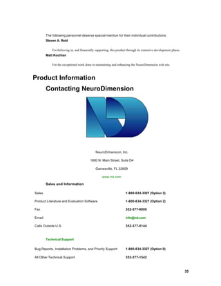 The following personnel deserve special mention for their individual contributions:
        Steven A. Reid

            For believing in, and financially supporting, this product through its extensive development phase.
        Matt Kochtan

            For the exceptional work done in maintaining and enhancing the NeuroDimension web site.



Product Information
        Contacting NeuroDimension




                                             NeuroDimension, Inc.

                                         1800 N. Main Street, Suite D4

                                             Gainesville, FL 32609

                                                  www.nd.com

        Sales and Information

Sales                                                               1-800-634-3327 (Option 3)

Product Literature and Evaluation Software                          1-800-634-3327 (Option 2)

Fax                                                                 352-377-9009

Email                                                               info@nd.com

Calls Outside U.S.                                                  352-377-5144



        Technical Support

Bug Reports, Installation Problems, and Priority Support            1-800-634-3327 (Option 0)

All Other Technical Support                                         352-377-1542



                                                                                                                  33
 