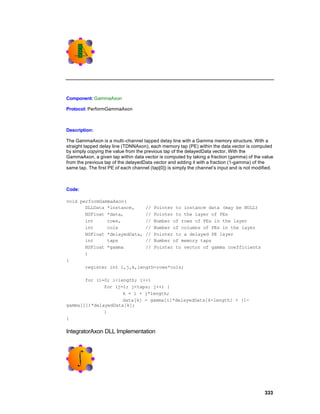 Component: GammaAxon

Protocol: PerformGammaAxon



Description:

The GammaAxon is a multi -channel tapped delay line with a Gamma memory structure. With a
straight tapped delay line (TDNNAxon), each memory tap (PE) within the data vector is computed
by simply copying the value from the previous tap of the delayedData vector. With the
GammaAxon, a given tap within data vector is computed by taking a fraction (gamma) of the value
from the previous tap of the delayedData vector and adding it with a fraction (1-gamma) of the
same tap. The first PE of each channel (tap[0]) is simply the channel’s input and is not modified.



Code:

void performGammaAxon(
       DLLData *instance,    // Pointer to instance data (may be NULL)
       NSFloat *data,        // Pointer to the layer of PEs
       int     rows,         // Number of rows of PEs in the layer
       int     cols          // Number of columns of PEs in the layer
       NSFloat *delayedData, // Pointer to a delayed PE layer
       int     taps          // Number of memory taps
       NSFloat *gamma        // Pointer to vector of gamma coefficients
       )
{
       register int i,j,k,length=rows*cols;

       for (i=0; i<length; i++)
              for (j=1; j<taps; j++) {
                     k = i + j*length;
                     data[k] = gamma[i]*delayedData[k-length] + (1-
gamma[i])*delayedData[k];
              }
}

IntegratorAxon DLL Implementation




                                                                                             333
 