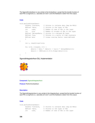 The SigmoidContextAxon is very similar to the ContextAxon, except that the transfer function of
each PE is a sigmoid (i.e., saturates at 0 and 1) and the feedback is taken from this output.



Code:

void performContextAxon(
       DLLData *instance,    //           Pointer to instance data (may be NULL)
       NSFloat *data,        //           Pointer to the layer of PEs
       int     rows,         //           Number of rows of PEs in the layer
       int     cols          //           Number of columns of PEs in the layer
       NSFloat *delayedData, //           Pointer to a delayed PE layer
       NSFloat *tau,         //           Pointer to a vector of time constants
       NSFloat beta          //           Linear scaling factor (user-defined)
       )
{
       int i, length=rows*cols;

         for (i=0; i<length; i++) {
                data[i] = beta * (data[i] + tau[i] * delayedData[i]);
                data[i] = (NSFloat)(1.0/(1.0+exp(-data[i])));
         }
}

SigmoidIntegratorAxon DLL Implementation




Component: SigmoidIntegratorAxon

Protocol: PerformContextAxon



Description:

The SigmoidIntegratorAxon is very similar to the IntegratorAxon, except that the transfer function of
each PE is a sigmoid (i.e., saturates at 0 and 1) and the feedback is taken from this output.



Code:

void performContextAxon(
       DLLData *instance,             // Pointer to instance data (may be NULL)
       NSFloat *data,                 // Pointer to the layer of PEs
       int     rows,                  // Number of rows of PEs in the layer



336
 