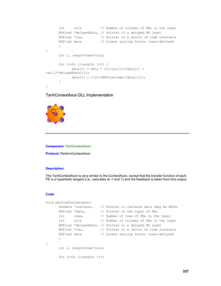 int       cols               //   Number of columns of PEs in the layer
         NSFloat   *delayedData,      //   Pointer to a delayed PE layer
         NSFloat   *tau,              //   Pointer to a vector of time constants
         NSFloat   beta               //   Linear scaling factor (user-defined)
         )
{
         int i, length=rows*cols;

       for (i=0; i<length; i++) {
              data[i] = beta * ((1-tau[i])*data[i] +
tau[i]*delayedData[i]);
              data[i] = 1/(1+(NSFloat)exp(-data[i]));
       }
}

TanhContextAxon DLL Implementation




Component: TanhContextAxon

Protocol: PerformContextAxon



Description:

The TanhContextAxon is very similar to the ContextAxon, except that the transfer function of each
PE is a hyperbolic tangent (i.e., saturates at -1 and 1) and the feedback is taken from this output.



Code:

void performContextAxon(
       DLLData *instance,    //            Pointer to instance data (may be NULL)
       NSFloat *data,        //            Pointer to the layer of PEs
       int     rows,         //            Number of rows of PEs in the layer
       int     cols          //            Number of columns of PEs in the layer
       NSFloat *delayedData, //            Pointer to a delayed PE layer
       NSFloat *tau,         //            Pointer to a vector of time constants
       NSFloat beta          //            Linear scaling factor (user-defined)
       )
{
       int i, length=rows*cols;

         for (i=0; i<length; i++)



                                                                                                337
 