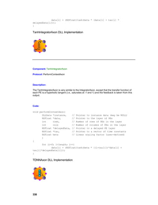 data[i] = (NSFloat)tanh(beta * (data[i] + tau[i] *
delayedData[i]));
}

TanhIntegratorAxon DLL Implementation




Component: TanhIntegratorAxon

Protocol: PerformContextAxon



Description:

The TanhIntegratorAxon is very similar to the IntegratorAxon, except that the transfer function of
each PE is a hyperbolic tangent (i.e., saturates at -1 and 1) and the feedback is taken from this
output.



Code:

void performContextAxon(
       DLLData *instance,    // Pointer to instance data (may be NULL)
       NSFloat *data,        // Pointer to the layer of PEs
       int     rows,         // Number of rows of PEs in the layer
       int     cols          // Number of columns of PEs in the layer
       NSFloat *delayedData, // Pointer to a delayed PE layer
       NSFloat *tau,         // Pointer to a vector of time constants
       NSFloat beta          // Linear scaling factor (user-defined)
       )
{
       for (i=0; i<length; i++)
              data[i] = (NSFloat)tanh(beta * ((1-tau[i])*data[i] +
tau[i]*delayedData[i]));
}

TDNNAxon DLL Implementation




338
 